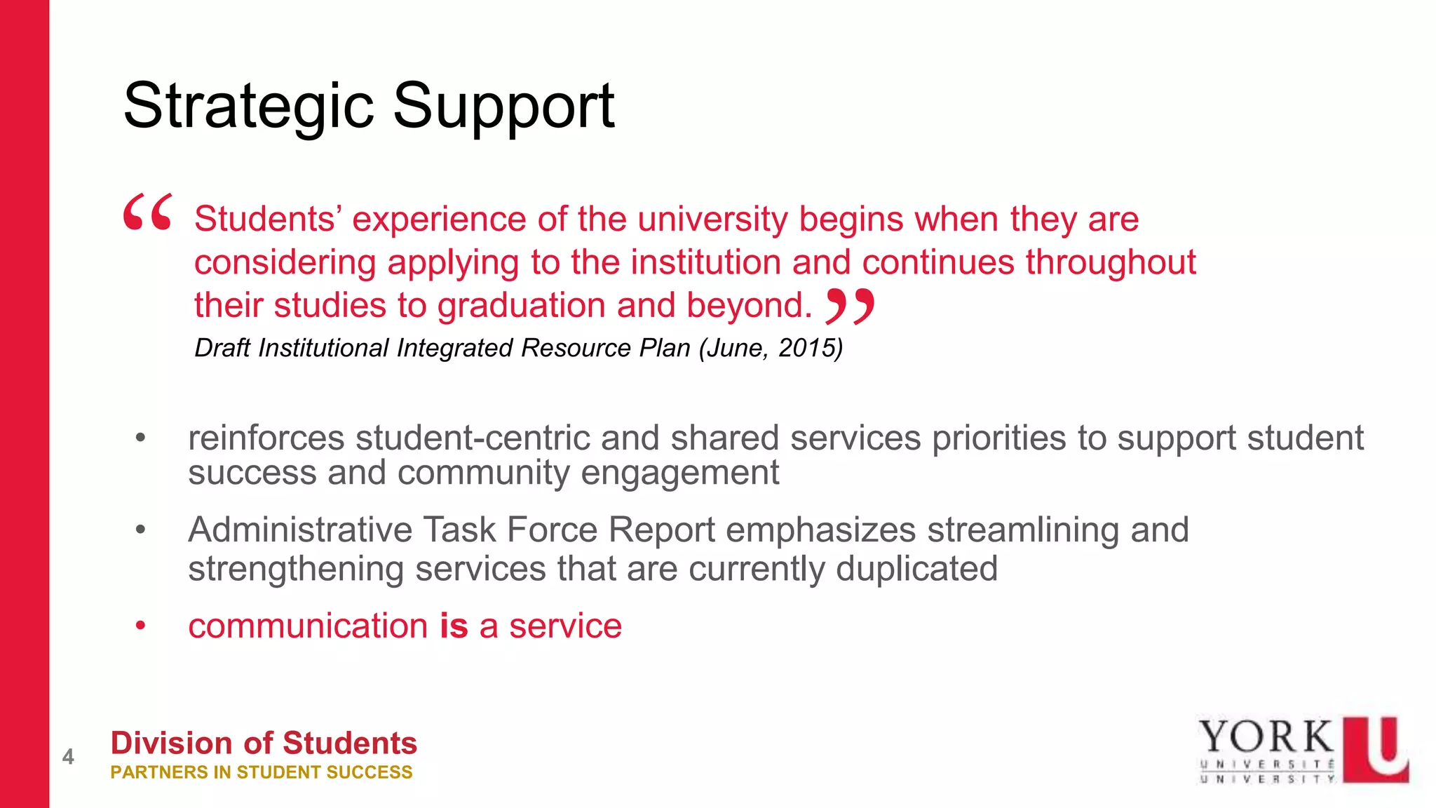 Division of Students
PARTNERS IN STUDENT SUCCESS
4
Strategic Support
Students’ experience of the university begins when they are
considering applying to the institution and continues throughout
their studies to graduation and beyond.
Draft Institutional Integrated Resource Plan (June, 2015)
“
”• reinforces student-centric and shared services priorities to support student
success and community engagement
• Administrative Task Force Report emphasizes streamlining and
strengthening services that are currently duplicated
• communication is a service
 