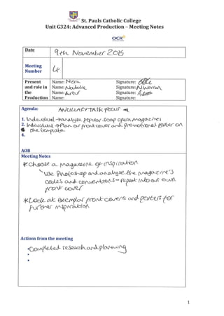 C(1",,;;l:P St. Pauls Catholic College
Unit G324: Advanced Production - Meeting Notes
OCR{{
Date q_-(1A_ N~bd2oLS
Meeting
[fNumber
~
Present Name: N&'o- Signature: ~.
and role in Name:N~f<_
...... --Signature: N,W(}..Jf<DA/.
the Name:~r Signature: !I~
Production Name: Signature:
Agenda:
AOB
Meeting Notes
~ ~~ CA_. ~.cUZ-tJ .(Q_. (f)j- (0Sg to ~("
'VJe.. ~to~ o.rJ..__~'Ls€'~~O--(jrt_rj
C®olQ_~ ~ ·UD~O ~ - =r:[CJ::O <SNi' ® oi«.
~·OOve/
¥-~CKk ~~cN f1VN::-CJ[)ve/&' ~f0)J{:;ffl ~(
~- f'Nr( fcOJci'(I)(_
Actions from the meeting
.CD(vf(~ e.S~aJ~9~O~~
•
•
1
 