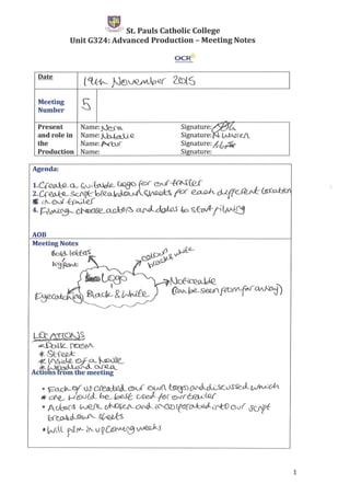 E:-t1."",;;J}' St. Pauls Catholic College
Unit G324: Advanced Production - Meeting Notes
OCR-tt
Date
C'l-01t-- N[)1J(2fil)p-Q( 2_{ntS
Meeting
SNumber
Present Narne:N~ Signature~~t..
and role in Narne:~Q_ Signature: .l;.lAtr.€J_
the Name: .po....(bJ( Signature: &Io~
Production Name: Signature:
Meeting Notes
~ld--l ekfe(S:
I
bLS~
~~
~C'Q9JJQ_
(~~8~pv(V.r~)
Agenda:
AOB
• ~o._clLo/ W'Dlelkkd.@.U <oW(. ~~ol(__SC0SSeJ_Wtv)cM
IW cfe._, t-..t'ti)<.J(cJ._ be_~ CAid l'f!)( ®N'r~(Q.{'
• A~GS ~cJNJ~-e..(._~~~re~(Y'tOovr o(fpf
~vJ'-.~
• WiL r(('I"- ~ V Q CffJ~ vveV<-S
1
 