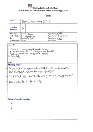 -1Ul~'~;F")j!~' St. Pauls Catholic College
Unit G324: Advanced Production - Meeting Notes
OCR-tr
Date
5th- ,-:r~ Q§DlG,
Meeting
~Number
./
Present Name: No::['6_ Signature: Mu...and role in Name:t}~ Signature: Nt ~('Q.I__
the Name:~ Signature: A~
Production Name: Signature:
Agenda:
ADB
Meeting Notes
...r-f?R-~~ ~0S)~~S' h~Ct-~Vit:P-bte_
BJ~ (VV[)&;L f!:;O ~&u(~.e£
-t-"-aJ02-Ci(bJee__.s =r=D(cLJ1~ laSe tt/W~oce.PQJ'
-io- ~clc{: ffaJje.1 «; -Pr·efiAA-<Q_(e._
Actions from the meeting
•
•
•
1
 