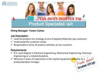 Hiring Manager: Yoram Cohen
Product Specialist/ I&R
Job Description:
 Lead the product line strategy at one of Applied Materials top customers.
 Understand the customer needs.
 Responsible to drive all product activities at one customer
Requirements:
 B.S. Level Degree in Electrical Engineering, Mechanical Engineering, Chemical
Engineering or a related discipline.
 Minimum 3 years of experience in the Capital equipment industry, as a
product/project manager.
 