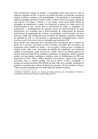 Esses profissionais, aliados às famílias e comunidades lutam para trazer de volta os
objetivos originários do PSF: (i) prestar, na unidade de saúde e no domicílio, assistência
integral, resolutiva, contínua, com resolubilidade e boa qualidade às necessidades de
saúde da população adscrita; (ii) intervir sobre os fatores de risco aos quais a população
está exposta; (iii) eleger a família e o seu espaço social como núcleo básico de
abordagem no atendimento à saúde; (iv) humanizar as práticas de saúde através do
estabelecimento de um vínculo entre os profissionais de saúde e a população; (v)
proporcionar o estabelecimento de parcerias através do desenvolvimento de ações
intersetoriais; (vi) contribuir para a democratização do conhecimento do processo
saúde/doença, da organização dos serviços e da produção social da saúde; (vii) fazer
com que a saúde seja reconhecida como um direito de cidadania e, portanto, expressão
da qualidade de vida e; (viii) estimular a organização da comunidade para o efetivo
exercício social. Esses são os valores e princípios que orientam o PSF.
Nessa direção seria importante que os presidenciáveis recordassem que os recursos do
Brasil são os mesmos, necessitam ser bem investidos. Investidos não em prédios, em
construções (mais unidades de saúde), e sim em gente! Lembre-se que a exemplo da
simples escola, onde o giz, instrumento de trabalho dos educadores, era ciosamente
cuidado e economizado, assim deveria ser a saúde. Unir-se aos demais gestores do
Sistema Único de Saúde (SUS), estaduais e municipais, nas pequenas, médias e grandes
cidades, em uma agenda combinada e solidária, rumo ao fortalecimento do PSF esse
integrando as UPAs, AMAs, AMEs, Hospitais Universitários e Santas Casas, quando
necessárias. Este é o melhor caminho. Isso eles já sabem, só falta a humildade e a
coragem da menina-professora Wei Minzhi de saber lidar com o passado, ampliando no
presente os caminhos para o futuro do Brasil que queremos. Por isso Nenhum a Menos.
Todos em redes integradas por uma saúde digna das famílias brasileiras.
i
  Enfermeira Sanitarista, doutora em Ciências da Saúde, professora da Universidade de Brasília e
coordenadora do Núcleo de Estudos de Saúde Pública da UnB.
 