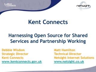 Kent Connects

   Harnessing Open Source for Shared
    Services and Partnership Working
Debbie Wisdom             Matt Hamilton
Strategic Director        Technical Director
Kent Connects             Netsight Internet Solutions
www.kentconnects.gov.uk   www.netsight.co.uk
 