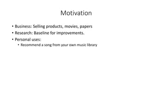 Motivation
• Business: Selling products, movies, papers
• Research: Baseline for improvements.
• Personal uses:
• Recommend a song from your own music library
 