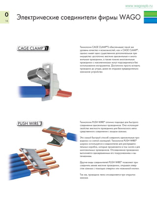 0 
16 
www.wagospb.ru 
Электрические соединители фирмы WAGO 
S 
Технология CAGE CLAMP®S обеспечивает такой же 
уровень качества и возможностей, как и CAGE CLAMP®, 
однако имеет одно существенное дополнительное пре- 
имущество: достаточно жесткие одножильные и много- 
жильные проводники, а также тонкие многожильные 
проводники с наконечниками могут подсоединяться без 
использования инструментов. Достаточно просто вставить 
проводник до упора, даже не открывая предварительно 
зажимное устройство. 
Технология PUSH WIRE® отлично подходит для быстрого 
соединения одножильных проводников. Она использует 
свойства жесткости проводника для безопасного непо- 
средственного соединения с входом зажима. 
Это самый быстрый способ соединить одножильные про- 
водники со снятой изоляцией. Технология PUSH WIRE® 
широко используется в соединителях для распредели- 
тельных коробок, которые применяются в том числе и для 
многожильных проводников. Отсоединение проводника 
выполняется одновременным его покручиванием и вы- 
тягиванием. 
Другие виды соединителей PUSH WIRE® позволяют при- 
соединять менее жесткие проводники, открывая отвер- 
стие зажима с помощью отвертки или нажимной кнопки. 
Так же, проводник легко отсоединяется при открытии 
зажима. 
 