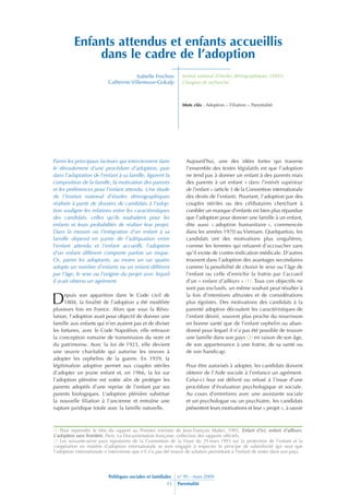 Enfants attendus et enfants accueillis
              dans le cadre de l’adoption
                                                                 Institut national d’études démographiques (INED).
                                       Isabelle Frechon
                           Catherine Villeneuve-Gokalp           Chargées de recherche.



                                                                 Mots clés : Adoption – Filiation – Parentalité.




Parmi les principaux facteurs qui interviennent dans               Aujourd’hui, une des idées fortes qui traverse
le déroulement d’une procédure d’adoption, puis                    l’ensemble des textes législatifs est que l’adoption
dans l’adaptation de l’enfant à sa famille, figurent la            ne tend pas à donner un enfant à des parents mais
composition de la famille, la motivation des parents               des parents à un enfant « dans l’intérêt supérieur
et les préférences pour l’enfant attendu. Une étude                de l’enfant » (article 3 de la Convention internationale
de l’Institut national d’études démographiques                     des droits de l’enfant). Pourtant, l’adoption par des
réalisée à partir de dossiers de candidats à l’adop-               couples stériles ou des célibataires cherchant à
tion souligne les relations entre les caractéristiques             combler un manque d’enfants est bien plus répandue
des candidats, celles qu’ils souhaitent pour les                   que l’adoption pour donner une famille à un enfant,
enfants et leurs probabilités de réaliser leur projet.             dite aussi « adoption humanitaire », commencée
Dans la mesure où l’intégration d’un enfant à sa                   dans les années 1970 au Vietnam. Quelquefois, les
famille dépend en partie de l’adéquation entre                     candidats ont des motivations plus singulières,
l’enfant attendu et l’enfant accueilli, l’adoption                 comme les femmes qui refusent d’accoucher sans
d’un enfant différent comporte parfois un risque.                  qu’il existe de contre-indication médicale. D’autres
Or, parmi les adoptants, au moins un sur quatre                    trouvent dans l’adoption des avantages secondaires
adopte un nombre d’enfants ou un enfant différent                  comme la possibilité de choisir le sexe ou l’âge de
par l’âge, le sexe ou l’origine du projet avec lequel              l’enfant ou celle d’enrichir la fratrie par l’accueil
il avait obtenu un agrément.                                       d’un « enfant d’ailleurs » (1). Tous ces objectifs ne
                                                                   sont pas exclusifs, un même souhait peut résulter à

D                                                                  la fois d’intentions altruistes et de considérations
      epuis son apparition dans le Code civil de
                                                                   plus égoïstes. Des motivations des candidats à la
      1804, la finalité de l’adoption a été modifiée
                                                                   parenté adoptive découlent les caractéristiques de
plusieurs fois en France. Alors que sous la Révo-
                                                                   l’enfant désiré, souvent plus proche du nourrisson
lution, l’adoption avait pour objectif de donner une
                                                                   en bonne santé que de l’enfant orphelin ou aban-
famille aux enfants qui n’en avaient pas et de diviser
                                                                   donné pour lequel il n’a pas été possible de trouver
les fortunes, avec le Code Napoléon, elle retrouve
                                                                   une famille dans son pays (2) en raison de son âge,
la conception romaine de transmission du nom et
                                                                   de son appartenance à une fratrie, de sa santé ou
du patrimoine. Avec la loi de 1923, elle devient
                                                                   de son handicap.
une œuvre charitable qui autorise les veuves à
adopter les orphelins de la guerre. En 1939, la
légitimation adoptive permet aux couples stériles                  Pour être autorisés à adopter, les candidats doivent
d’adopter un jeune enfant et, en 1966, la loi sur                  obtenir de l’Aide sociale à l’enfance un agrément.
l’adoption plénière est votée afin de protéger les                 Celui-ci leur est délivré ou refusé à l’issue d’une
parents adoptifs d’une reprise de l’enfant par ses                 procédure d’évaluation psychologique et sociale.
parents biologiques. L’adoption plénière substitue                 Au cours d’entretiens avec une assistante sociale
la nouvelle filiation à l’ancienne et entraîne une                 et un psychologue ou un psychiatre, les candidats
rupture juridique totale avec la famille naturelle.                présentent leurs motivations et leur « projet », à savoir



(1) Pour reprendre le titre du rapport au Premier ministre de Jean-François Mattei, 1995, Enfant d’ici, enfant d’ailleurs.
L’adoption sans frontière, Paris, La Documentation française, collection des rapports officiels.
(2) Les soixante-seize pays signataires de la Convention de la Haye du 29 mars 1993 sur la protection de l’enfant et la
coopération en matière d’adoption internationale se sont engagés à respecter le principe de subsidiarité qui veut que
l’adoption internationale n’intervienne que s’il n’a pas été trouvé de solution permettant à l’enfant de rester dans son pays.




                           Politiques sociales et familiales   n° 95 - mars 2009
                                                          33   Parentalité
 