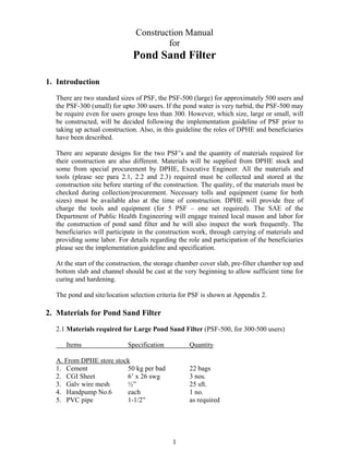Construction Manual
                                       for
                              Pond Sand Filter

1. Introduction
  There are two standard sizes of PSF, the PSF-500 (large) for approximately 500 users and
  the PSF-300 (small) for upto 300 users. If the pond water is very turbid, the PSF-500 may
  be require even for users groups less than 300. However, which size, large or small, will
  be constructed, will be decided following the implementation guideline of PSF prior to
  taking up actual construction. Also, in this guideline the roles of DPHE and beneficiaries
  have been described.

  There are separate designs for the two PSF’s and the quantity of materials required for
  their construction are also different. Materials will be supplied from DPHE stock and
  some from special procurement by DPHE, Executive Engineer. All the materials and
  tools (please see para 2.1, 2.2 and 2.3) required must be collected and stored at the
  construction site before starting of the construction. The quality, of the materials must be
  checked during collection/procurement. Necessary tolls and equipment (same for both
  sizes) must be available also at the time of construction. DPHE will provide free of
  charge the tools and equipment (for 5 PSF – one set required). The SAE of the
  Department of Public Health Engineering will engage trained local mason and labor for
  the construction of pond sand filter and he will also inspect the work frequently. The
  beneficiaries will participate in the construction work, through carrying of materials and
  providing some labor. For details regarding the role and participation of the beneficiaries
  please see the implementation guideline and specification.

  At the start of the construction, the storage chamber cover slab, pre-filter chamber top and
  bottom slab and channel should be cast at the very beginning to allow sufficient time for
  curing and hardening.

  The pond and site/location selection criteria for PSF is shown at Appendix 2.

2. Materials for Pond Sand Filter
  2.1 Materials required for Large Pond Sand Filter (PSF-500, for 300-500 users)

     Items                  Specification          Quantity

  A. From DPHE store stock
  1. Cement              50 kg per bad             22 bags
  2. CGI Sheet           6’ x 26 swg               3 nos.
  3. Galv wire mesh      ½”                        25 sft.
  4. Handpump No.6       each                      1 no.
  5. PVC pipe            1-1/2”                    as required




                                             1
 
