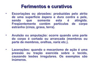 Ferimentos e curativos Escoriações ou abrasões: produzidas pelo atrito de uma superfície áspera e dura contra a pele, sendo que somente esta é atingida. Freqüentemente contém partículas de corpo estranho (cinza, graxa, terra).  Avulsão ou amputação: ocorre quando uma parte do corpo é cortada ou arrancada (membros ou parte de membros, orelhas, nariz etc.).   Lacerações: quando o mecanismo de ação é uma pressão ou tração exercida sobre o tecido, causando lesões irregulares. Os exemplos são inúmeros.  