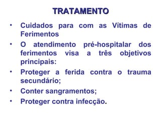 TRATAMENTO Cuidados para com as Vítimas de Ferimentos O atendimento pré-hospitalar dos ferimentos visa a três objetivos principais:  Proteger a ferida contra o trauma secundário;  Conter sangramentos;  Proteger contra infecção .   