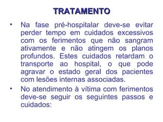 TRATAMENTO Na fase pré-hospitalar deve-se evitar perder tempo em cuidados excessivos com os ferimentos que não sangram ativamente e não atingem os planos profundos. Estes cuidados retardam o transporte ao hospital, o que pode agravar o estado geral dos pacientes com lesões internas associadas.  No atendimento à vítima com ferimentos deve-se seguir os seguintes passos e cuidados:  