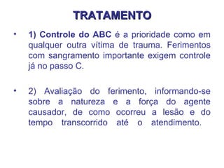 TRATAMENTO 1) Controle do ABC  é a prioridade como em qualquer outra vítima de trauma. Ferimentos com sangramento importante exigem controle já no passo C.  2) Avaliação do ferimento, informando-se sobre a natureza e a força do agente causador, de como ocorreu a lesão e do tempo transcorrido até o atendimento.  