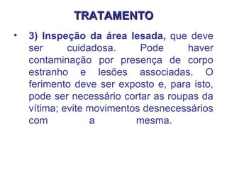 TRATAMENTO 3) Inspeção da área lesada,  que deve ser cuidadosa. Pode haver contaminação por presença de corpo estranho e lesões associadas. O ferimento deve ser exposto e, para isto, pode ser necessário cortar as roupas da vítima; evite movimentos desnecessários com a mesma.  