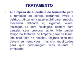 TRATAMENTO 4) Limpeza da superfície do ferimento  para a remoção de corpos estranhos livres e detritos; utilizar uma gaze estéril para remoção mecânica delicada e, algumas vezes, instilação de soro fisiológico, sempre com cautela, sem provocar atrito. Não perder tempo na tentativa de limpeza geral da lesão, isto será feito no hospital. Objetos fixos não devem ser removidos, mas sim imobilizados para que permaneçam fixos durante o transporte.  