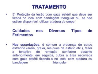 TRATAMENTO 5) Proteção da lesão com gaze estéril que deve ser fixada no local com bandagem triangular ou, se não estiver disponível, utilizar atadura de crepe.  Cuidados nos Diversos Tipos de Ferimentos  Nas escoriações , é comum a presença de corpo estranho (areia, graxa, resíduos de asfalto etc.), fazer a tentativa de remoção conforme descrito anteriormente; em seguida, cubra a área escoriada com gaze estéril fixando-a no local com atadura ou bandagem triangular  