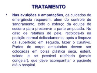 TRATAMENTO Nas avulções e amputações , os cuidados de emergência requerem, além do controle de sangramento, todo o esforço da equipe de socorro para presenvar a parte amputada. No caso de retalhos de pele, recoloca-lo na posição normal delicadamente, após a limpeza da superfície; em seguida, fazer o curativo. Partes do corpo amputadas devem ser colocadas em bolsa plástica seca, estéril, selada e se possível resfriada (jamais congelar), que deve acompanhar o paciente até o hospital .  