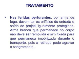 TRATAMENTO Nas feridas perfurantes , por arma de fogo, devem ter os orifícios de entrada e saída do projétil igualmente protegidos. Arma branca que permanece no corpo não deve ser removida e sim fixada para que permaneça imobilizada durante o transporte, pois a retirada pode agravar o sangramento .  