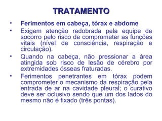 TRATAMENTO Ferimentos em cabeça, tórax e abdome  Exigem atenção redobrada pela equipe de socorro pelo risco de comprometer as funções vitais (nível de consciência, respiração e circulação).  Quando na cabeça, não pressionar a área atingida sob risco de lesão de cérebro por extremidades ósseas fraturadas. Ferimentos penetrantes em tórax podem comprometer o mecanismo da respiração pela entrada de ar na cavidade pleural; o curativo deve ser oclusivo sendo que um dos lados do mesmo não é fixado (três pontas).  