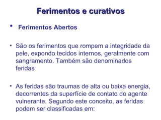 Ferimentos e curativos Ferimentos Abertos   São os ferimentos que rompem a integridade da pele, expondo tecidos internos, geralmente com sangramento. Também são denominados feridas  As feridas são traumas de alta ou baixa energia, decorrentes da superfície de contato do agente vulnerante. Segundo este conceito, as feridas podem ser classificadas em:  