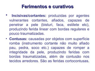Ferimentos e curativos Incisivas/cortantes:  produzidas por agentes vulnerantes cortantes, afiados, capazes de penetrar a pele (bisturi, faca, estilete etc), produzindo ferida linear com bordas regulares e pouco traumatizadas.  Contusas:  causadas por objetos com superfície romba (instrumento cortante não muito afiado pau, pedra, soco etc.) capazes de romper a integridade da pele, produzindo feridas com bordas traumatizadas, além de contusão nos tecidos arredores. São as feridas cortocontusas .  