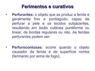 Ferimentos e curativos Perfurantes:  o objeto que as produz a ferida é geralmente fino e pontiagudo, capaz de perfurar a pele e os tecidos subjacentes, resultando em lesão cutânea puntiforme ou linear, de bordas regulares ou não. As feridas perfurantes podem ser:  Perfurocontusas:  ocorre quando o objeto causador da ferida é de superfície romba (ferimento por arma de fogo);  