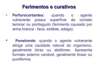 Ferimentos e curativos Perfurocortantes:  quando o agente vulnerante possui superfície de contato laminar ou pontiagudo (ferimento causado por arma branca - faca, estilete, adaga).  Penetrante:  quando o agente vulnerante atinge uma cavidade natural do organismo, geralmente tórax ou abdômen. Apresenta formato externo variável, geralmente linear ou puntiforme.  