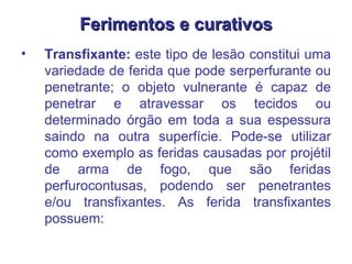 Ferimentos e curativos Transfixante:  este tipo de lesão constitui uma variedade de ferida que pode serperfurante ou penetrante; o objeto vulnerante é capaz de penetrar e atravessar os tecidos ou determinado órgão em toda a sua espessura saindo na outra superfície. Pode-se utilizar como exemplo as feridas causadas por projétil de arma de fogo, que são feridas perfurocontusas, podendo ser penetrantes e/ou transfixantes. As ferida transfixantes possuem:  