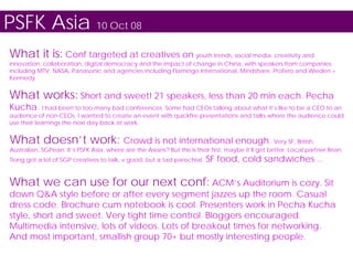 PSFK Asia 10 Oct 08
What it is: Conf targeted at creatives on youth trends, social media, creativity and
innovation, collaboration, digital democracy and the impact of change in China, with speakers from companies
including MTV, NASA, Panasonic and agencies including Flamingo International, Mindshare, Profero and Wieden +
Kennedy


What works: Short and sweet! 21 speakers, less than 20 min each. Pecha
Kucha. I had been to too many bad conferences. Some had CEOs talking about what it’s like to be a CEO to an
audience of non-CEOs. I wanted to create an event with quickfire presentations and talks where the audience could
use their learnings the next day back at work.


What doesn’t work: Crowd is not international enough. Very SF, British,
Australian, SGPean. It’s PSFK Asia, where are the Asians? But this is their first, maybe it’ll get better. Local partner Brian
Tiong got a lot of SGP creatives to talk, v good, but a tad parochial.    SF food, cold sandwiches…

What we can use for our next conf: ACM’s Auditorium is cozy. Sit
down Q&A style before or after every segment jazzes up the room. Casual
dress code. Brochure cum notebook is cool. Presenters work in Pecha Kucha
style, short and sweet. Very tight time control. Bloggers encouraged.
Multimedia intensive, lots of videos. Lots of breakout times for networking.
And most important, smallish group 70+ but mostly interesting people.
 