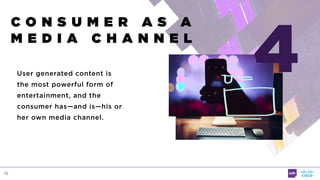 15
C O N S U M E R A S A  
M E D I A C H A N N E L
User generated content is
the most powerful form of
entertainment, and the
consumer has—and is—his or
her own media channel.
4
 