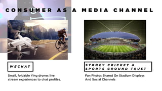 C O N S U M E R A S A M E D I A C H A N N E L
W E C H A T S Y D N E Y C R I C K E T &
S P O R T S G R O U N D T R U S T
Small, foldable Ying drones live
stream experiences to chat profiles.
Fan Photos Shared On Stadium Displays
And Social Channels
 