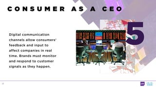 17
C O N S U M E R A S A C E O
Digital communication
channels allow consumers’
feedback and input to
affect companies in real
time. Brands must monitor
and respond to customer
signals as they happen.
5
 