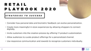 23
• Consider how personal data and biometric feedback can evolve personalization.
• Create more meaningful in-store experiences by allowing shoppers to connect
digitally.
• Invite customers into the creation process by offering 1:1 product customization.
• Allow audiences to curate product offerings for a personalized channel.
• Use responsive communication and rewards to recognize customers individually.
R E T A I L
P L A Y B O O K 2 0 2 0
S T R A T E G I E S T O S U C C E E D
 