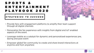 27
• Provide fans with engagement platforms to amplify their team support
through all digital channels
• Personalize the fan experience with insights from digital and IoT enabled
aspects of the event
• Leverage mobile as a catalyst for dynamic and personalized experiences pre,
during and post event
• Empower global fan community to create and share brand interactions at
anytime and from anywhere
S P O R T S &
E N T E R T A I N M E N T
P L A Y B O O K 2 0 2 0
S T R A T E G I E S T O S U C C E E D
 