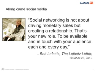 Along came social media


                                                “Social networking is not about
                                                driving monetary sales but
                                                creating a relationship. That’s
                                                your new role. To be available
                                                and in touch with your audience
                                                each and every day.”
                                                     – Bob Lefsetz, The Lefsetz Letter,
                                                                         October 22, 2012


COPYRIGHT ICROSSING / PROPRIETARY AND CONFIDENTIAL                                          4
 