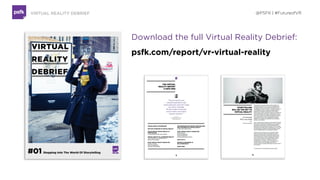  
GET THE REPORT
The PSFK Technology Debrief investigates how
various industries are experimenting with the new
medium of Virtual Reality.
The 24-page report includes:
• Implications for Health & Fitness, Entertainment, Retail  
& Marketing and other industries
• Key Takeaways for Brands
• Experts to Follow
• Conversation With Aaron Koblin, Co-Founder of VRSE
• Q&A with VR producer Peter Martin
• Plus a 29-page full presentation deck
Download the Full Report at :  
psfk.com/vr-virtual-reality
Access all Debriefs and Reports  
as a PSFK Member: psfk.com/membership
@PSFK | #FutureofVR
 