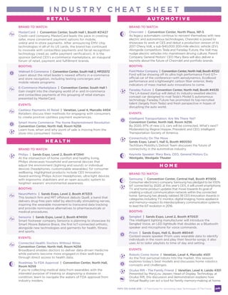 BRAND TO WATCH:
Philips | Sands Expo, Level 2, Booth #72941
At the intersection of home comfort and healthy living,
Philips showcases household and personal devices that
adjust the environment (lighting and sound) or individual
devices (headphones, customizable wearables) for consumer
wellbeing. Highlighted products include CES Innovation
Award-winning Philips Action Headphones, ultra light devices
with ergonomic stabilizers and an open acoustic system to
heighten wearers’ environmental awareness.
BOOTHS:
NeuroMetrix | Sands Expo, Level 2, Booth #73313
This biotech firm and MIT offshoot debuts Quell, a band that
delivers drug-free pain relief by electrically stimulating nerves,
inspiring the wearable movement to transcend data tracking
and provide noninvasive alternatives to pharmaceuticals or
medical procedures.
Sensoria | Sands Expo, Level 2, Booth #74100
Smart footwear company Sensoria is planning to showcase its
Smart Moore Balance Brace, the first IoT-connected orthotic,
alongside new technologies and garments for health, fitness
and sports.
EVENTS:
Connected Health: Doctors Without Wires
Convention Center, North Hall, Room N256
Broadband enables doctors to deliver data-driven medicine
while patients become more engaged in their well-being
through direct access to health data.
Roadmap To FDA Approval | Convention Center, North Hall,
Room N259
If you’re collecting medical data from wearables with the
intended purpose of treating or diagnosing a disease or
condition, learn to navigate the waters of FDA approval from
industry insiders.
BRAND TO WATCH:
Chevrolet | Convention Center, North Plaza, NP-5
As legacy automakers continue to reinvent themselves with new
electric and autonomous technologies, Chevrolet is poised to
showcase its work at CES and debut a production version of its
2017 Chevy Volt, a sub-$40,000 200-mile electric vehicle (EV).
Alongside competitors Tesla and Faraday Future, the Volt may
nudge electric vehicles into mainstream driving culture. Parent
Company General Motors’ CEO Mary Barra will also deliver a
keynote about the future of Chevrolet and portfolio brands.
BOOTHS:
Ford Motor Company | Convention Center, North Hall, Booth #2122
Ford will be showing off its ultra high performance Ford GT—
official car of the conference—with aerodynamics, EcoBoost
performance and a lightweight carbon fiber exterior, likely
indicators of mass market auto innovations to come.
Faraday Future | Convention Center, North Hall, Booth #4535
The LA-based startup will debut its industry-awaited electric
concept car designed to rival Tesla’s Model S autonomous
technology. Faraday Future has promoted its top-recruited
talent (largely from Tesla) and fresh perspective in hopes of
disrupting the auto world.
EVENTS:
Intelligent Transportation: Are We There Yet?
Convention Center, North Hall, Room N256
By 2020, 97% of new U.S. cars will be connected. What’s next?
Moderated by Regina Hopper, President and CEO, Intelligent
Transportation Society of America.
Connectivity On The Move
Sands Expo, Level 1, Hall G, Booth #80050
TechStars Mobility’s Detroit Team discusses the future of
connectivity in the automotive industry.
Keynote Speaker: Mary Barra, CEO, General Motors Co.
Westgate, Westgate Theater
BRAND TO WATCH:
MasterCard | Convention Center, South Hall 1, Booth #21427
Payment Network MasterCard leads the pack in creating
safer, more convenient payment options for mobile,
online and in-store payments. After announcing EMV chip
technologies in all of its US cards, the brand has continued
to innovate with contactless payments and facial recognition
technology (read as: selfie payment verification). It is the
sponsor behind CES’s e-commerce marketplace, an inaugural
forum of retail, payment and fulfillment brands.
BOOTHS:
Walmart E-Commerce | Convention Center, South Hall 2, MP25572
Learn about the retail leader’s newest efforts in e-commerce
and store navigation, including texting concierges and
mobile rebate programs.
E-Commerce Marketplace | Convention Center, South Hall 1
Gain insight into the changing world of e- and m-commerce
and contactless payments at this grouping of retail startups
presented by MasterCard.
EVENTS:
Cashless Payments At Retail | Venetian, Level 4, Marcello 4404
Retailers discuss their methods for engaging with consumers
to create positive cashless payment experiences.
Smart Home Commerce: The Home Replenishment Revolution
Convention Center, North Hall, Room N256
Learn how, when and why point of sale is moving from the
store into consumers’ homes.
BRAND TO WATCH:
Samsung | Convention Center, Central Hall, Booth #11906
Consumer electronics company Samsung has pledged to be 100%
IoT connected by 2020; at this year’s CES, it will unveil smartphone,
TV and home product updates that move towards its goal of
creating a robust communication network within the connected
home. Samsung has already nabbed 38 CES Innovation Awards in
categories including TV, monitor, digital imaging, home appliance
and memory—expect its interdisciplinary communication systems
to lead the IoT evolution in 2016.
BOOTHS:
Sengled | Sands Expo, Level 2, Booth #70531
The intelligent lighting manufacturer will introduce the
Sengled Voice, an LED lightbulb that doubles as a Bluetooth
speaker and microphone for voice commands.
Prizm | Sands Expo, Hall G, Booth #80441
Context-aware speaker Prizm uses wearable data to identify
individuals in the room and play their favorite songs; it also
uses AI to tailor playlists to time of day and setting.
EVENTS:
Robots Come Home | Venetian, Level 4, Marcello 4501
As the first personal robots hits the market, this session
explores today’s best models and discusses home robotics
concepts and challenges.
Oculus Rift - The Family Friend | Venetian, Level 4, Lando 4301
Presented by MaryLou Jepsen, Head of Display Technology at
Oculus Rift, this discussion and demonstration explains how
Virtual Reality can act a tool for family memory-making at home.
I N D U S T R Y C H E AT S H E E T
H O M E
H E A L T H
R E T A I L A U T O M O T I V E
PSFK CES GUIDE 2016 | A Field Guide For Uncovering Likely Technologies Of The Future
 