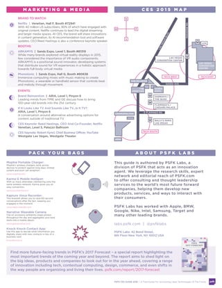 BRAND TO WATCH:
Netflix | Venetian, Hall F, Booth #72941
With 40 million US subscribers, 90% of which have engaged with
original content, Netflix continues to lead the digital streaming
and larger media spaces. At CES, the brand will share innovations
in content generation, its AI recommendation tool and software
updates. CEO Reed Hastings is also a conference keynote speaker.
BOOTHS:
ARKAMYS | Sands Expo, Level 1, Booth #81319
While many brands explored virtual reality displays in 2015,
few considered the importance of VR audio components.
ARKAMYS is a positional sound innovator, developing systems
that distribute sound for VR experiences in a holistic approach
towards full-body virtual media.
Phonotonic | Sands Expo, Hall G, Booth #80638
Immersive computing mixes with music making to create
Phonotonic, a wearable or handheld sensor that controls beat
and melody through movement.
EVENTS:
Brand Reinvention | ARIA, Level 1, Pinyon 6
Leading minds from TIME and GE discuss how to bring
100-year-old brands into the 21st century.
If It Looks Like TV And Sounds Like TV...Is It TV?
ARIA, Level 1, Pinyon 6
A conversation around alternative advertising options for
content outside of traditional TV.
Innovation Roundtable Hosted By MDC Partners
Cosmopolitan, Point Loma Suite (East Tower, 4th Fl)
Join Ryan Seacrest, PSFK Founder Piers Fawkes and other
thought leaders to discuss innovations and inventions in the
marketing and media industries.
Mophie Portable Charger:
Mophie’s wireless chargers work across
devices to protect against long days, limited
outlets and poor cell reception.
www.mophie.com
Karma G Mobile HotSpot:
With so many attendees clambering onto the
same wireless network, Karma gives you an
easy connection.
www.yourkarma.com
Kapture Voice Recorder:
This bracelet allows you to save 60-second
conversations after the fact, keeping you
engaged in the moment.
www.kaptureaudio.com
Narrative Wearable Camera:
Clip-on accessory ambiently snaps photos
throughout the day and aggregates your best
shots into a mobile album.
www.getnarrative.com
Knock Knock Contact App:
Use this app to decide what information you
digitally share with new contacts in lieu of a
business card.
knockknock.co
P A C K Y O U R B A G S
This guide is authored by PSFK Labs, a
division of PSFK that acts as an innovation
agent. We leverage the research skills, expert
network and editorial reach of PSFK.com
to offer consulting and thought leadership
services to the world’s most future forward
companies, helping them develop new
products, services, and ways to interact with
their consumers.
PSFK Labs has worked with Apple, BMW,
Google, Nike, Intel, Samsung, Target and
many other leading brands.
labs.psfk.com | @psfklabs
	
PSFK Labs: 42 Bond Street,
6th Floor New York, NY 10012 USA
A B O U T P S F K L A B S
M A R K E T I N G & M E D I A
Find more future-facing trends in PSFK’s 2017 Forecast – a special report highlighting the
most important trends of the coming year and beyond. The report aims to shed light on
the big ideas, products and companies to look out for in the year ahead, covering a range
of innovation including tech, contextual computing, design, commerce, and even shifts in
the way people are organizing and living their lives. psfk.com/report/2017-forecast
C E S 2 0 1 6 M A P
ARIA
LASVEGASBLVD
PARADISERD.
COSMOPOLITAN
SANDS AVE.
E FLAMINGO RD.
N
S
EW
THE
VENETIAN
SANDS
EXPO
HARRAH’S /
THE QUAD
FLAMINGO’S /
CAESARS PALACE
BALLY’S PARIS
LAS VEGAS
THE PALAZZO
LAS VEGAS
CONVENTION
CENTER
TECH SOUTH
TECH WEST TECH EAST
LVH
LAS VEGAS
CONVENTION CENTER
PSFK CES GUIDE 2016 | A Field Guide For Uncovering Likely Technologies Of The Future
 