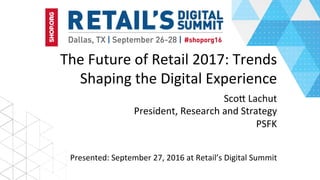 The	Future	of	Retail	2017:	Trends	
Shaping	the	Digital	Experience	
	Sco>	Lachut	
President,	Research	and	Strategy	
PSFK	
Presented:	September	27,	2016	at	Retail’s	Digital	Summit	
 