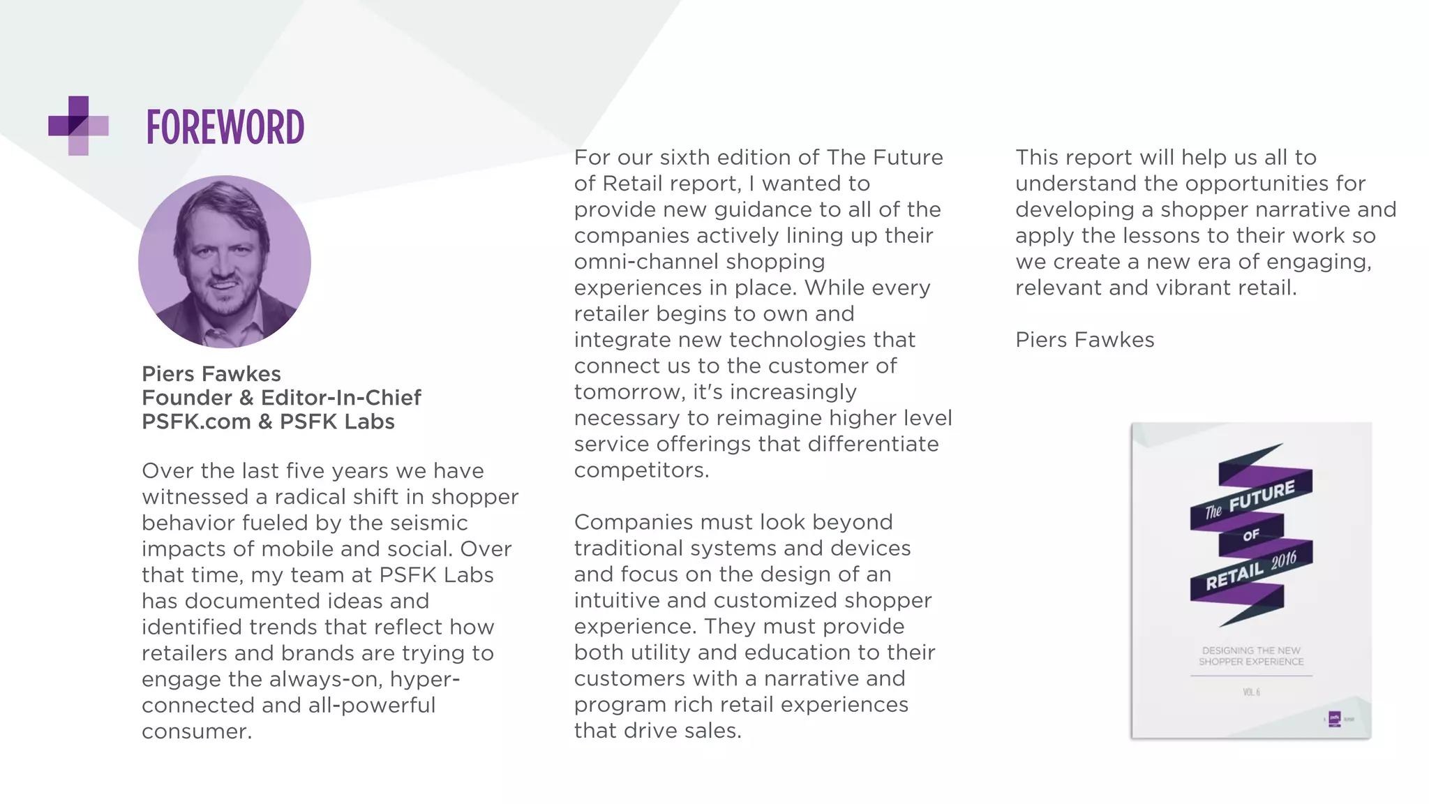 ABOUT THE REPORT
Piers Fawkes
Founder & Editor-In-Chief
PSFK.com & PSFK Labs
Over the last five years we have witnessed a radical shift in shopper
behavior fueled by the seismic impacts of mobile and social. For our
sixth edition of The Future of Retail report, I wanted to provide new
guidance to all of the companies actively lining up their omni-
channel shopping experiences in place.
Companies must look beyond traditional systems and devices and
focus on the design of an intuitive and customized shopper
experience. They must provide both utility and education to their
customers with a narrative and program rich retail experiences that
drive sales.
This report will help us all to understand the opportunities for
developing a shopper narrative and apply the lessons to their work
so we create a new era of engaging, relevant and vibrant retail.
LABS
Volume 6 | Published November 2015
Download a full copy of the report at:
psfk.com/future-of-retail
 