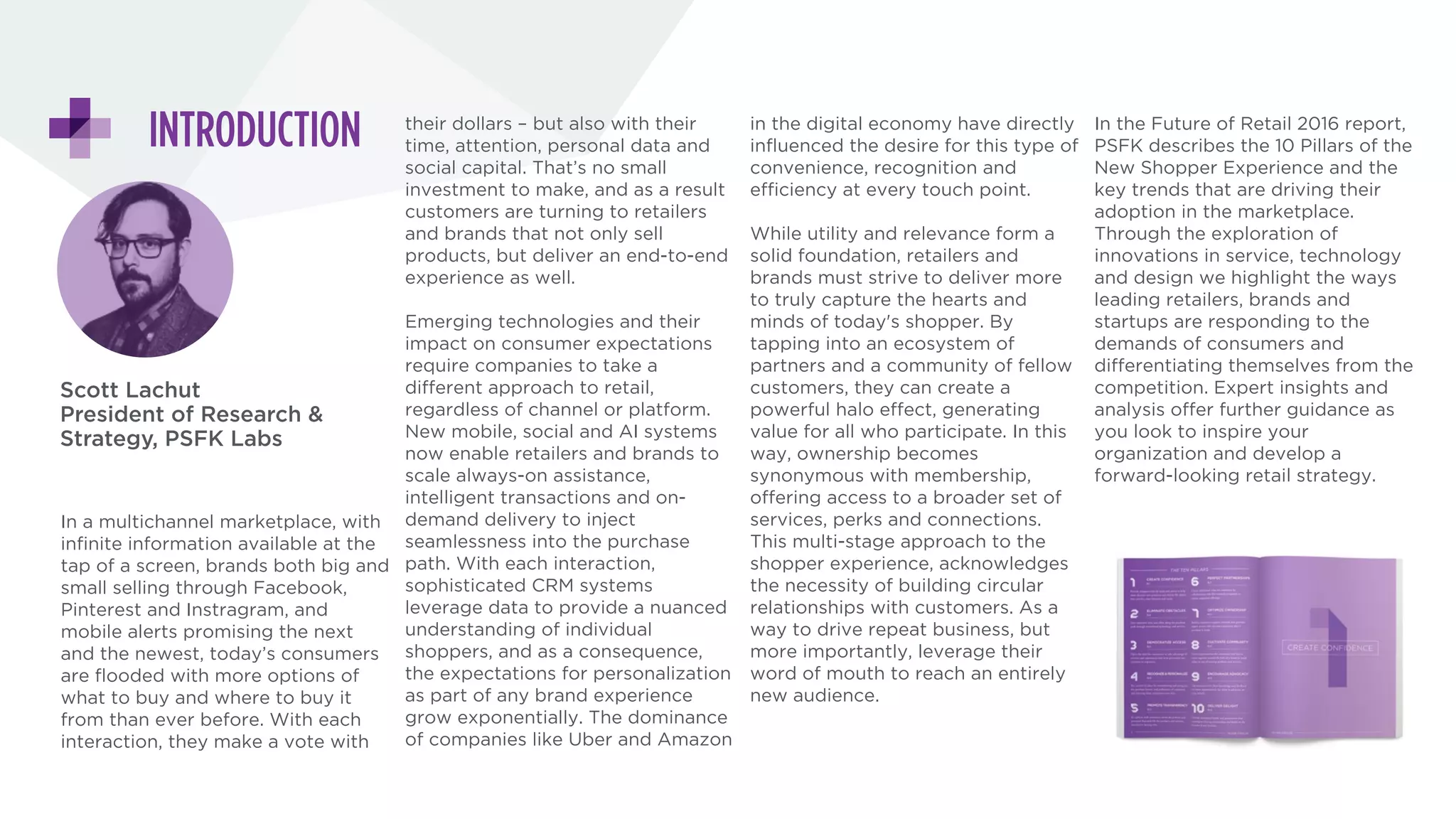 DESIGNING THE
NEW SHOPPER  
EXPERIENCE
Scott Lachut
President of Research &
Strategy, PSFK Labs
In a multichannel marketplace, with infinite information available at the
tap of a screen, brands both big and small selling through Facebook,
Pinterest and Instagram, and mobile alerts promising the next and the
newest, today’s consumers are flooded with more options of what to buy
and where to buy it from than ever before.
Emerging technologies and their impact on consumer expectations
require companies to take a different approach to retail, regardless of
channel or platform.
While utility and relevance form a solid foundation, retailers and brands
must strive to deliver more to truly capture the hearts and minds of
today's shopper. By tapping into an ecosystem of partners and a
community of fellow customers, they can create a powerful halo effect,
generating value for all who participate.
In the Future of Retail 2016 report, PSFK describes the 10 Pillars of the
New Shopper Experience and the key trends that are driving their
adoption in the marketplace. Through the exploration of innovations in
service, technology and design we highlight the ways leading retailers,
brands and startups are responding to the demands of consumers and
differentiating themselves from the competition. Expert insights and
analysis offer further guidance as you look to inspire your organization
and develop a forward-looking retail strategy.
 