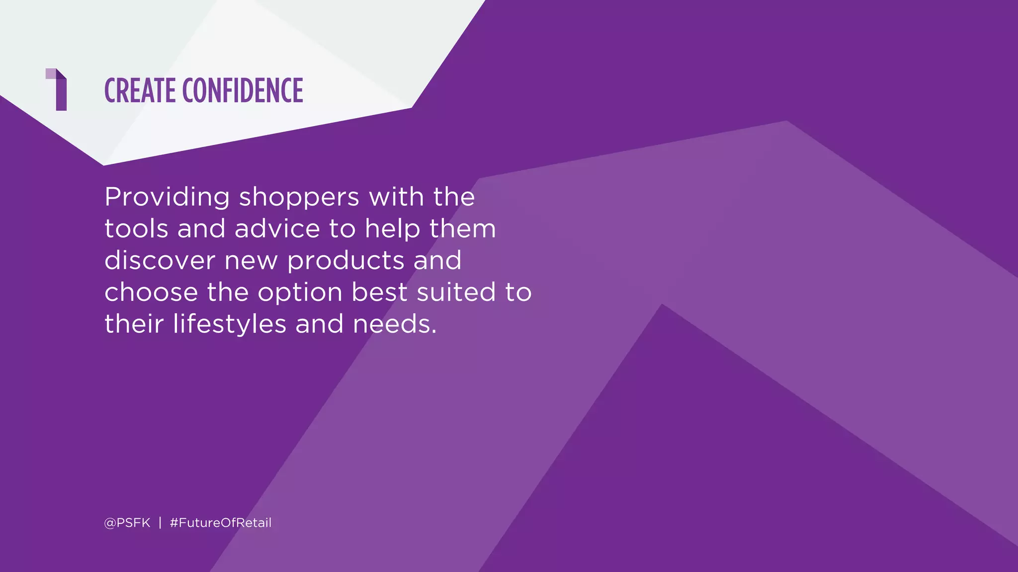 10 PILLARS DELIVERING THE NEW SHOPPER EXPERIENCE
CREATE CONFIDENCE PERFECT PARTNERSHIPS
ELIMINATE OBSTACLES OPTIMIZE OWNERSHIP
DEMOCRATIZE ACCESS
CULTIVATE COMMUNITY
RECOGNIZE & PERSONALIZE ENCOURAGE ADVOCACY
PROMOTE TRANSPARENCY DELIVER DELIGHT
@PSFK | #FutureOfRetail
ENHANCING THE PURCHASE PATH
BUILDING BETTER RELATIONSHIPS
CREATING A VALUABLE COMMUNITY
ELEVATING THE TOP TIER
 