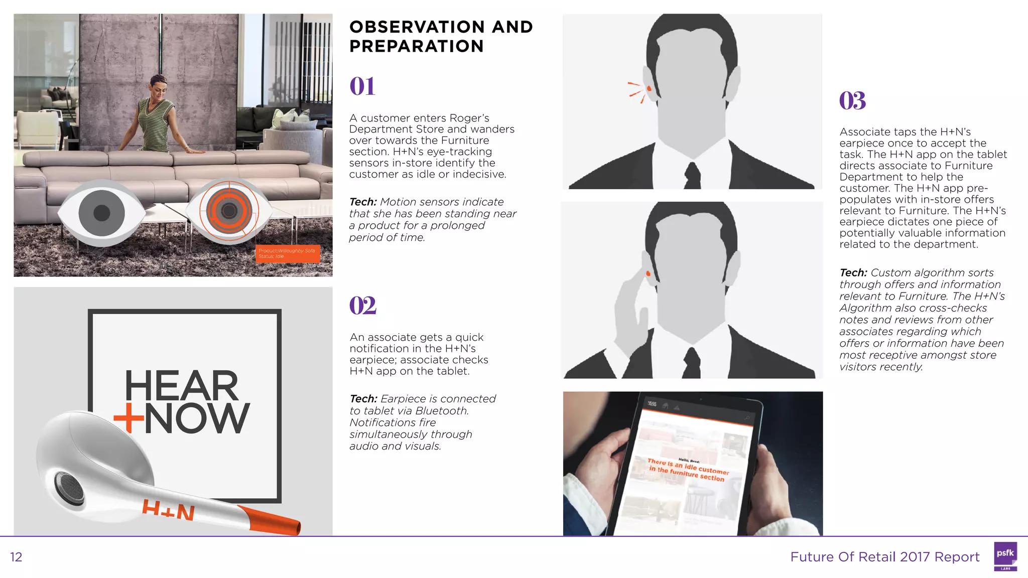 A customer enters Roger’s
Department Store and wanders
over towards the Furniture
section. H+N’s eye-tracking
sensors in-store identify the
customer as idle or indecisive.
Tech: Motion sensors indicate
that she has been standing near
a product for a prolonged
period of time.
01
02
03
An associate gets a quick
notification in the H+N’s
earpiece; associate checks
H+N app on the tablet.
Tech: Earpiece is connected
to tablet via Bluetooth.
Notifications fire
simultaneously through
audio and visuals.
Associate taps the H+N’s
earpiece once to accept the
task. The H+N app on the tablet
directs associate to Furniture
Department to help the
customer. The H+N app pre-
populates with in-store offers
relevant to Furniture. The H+N’s
earpiece dictates one piece of
potentially valuable information
related to the department.
Tech: Custom algorithm sorts
through offers and information
relevant to Furniture. The H+N’s
Algorithm also cross-checks
notes and reviews from other
associates regarding which
offers or information have been
most receptive amongst store
visitors recently.
OBSERVATION AND
PREPARATION
Future Of Retail 2017 Report12
 