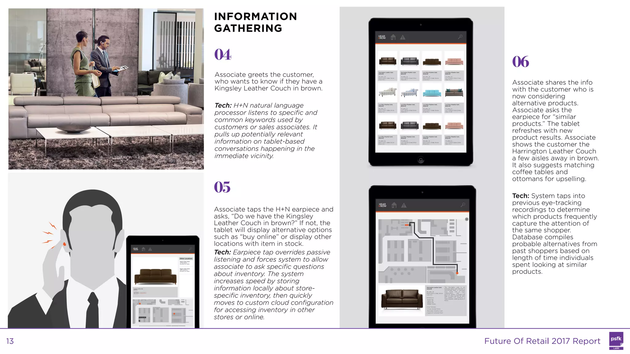 Associate greets the customer,
who wants to know if they have a
Kingsley Leather Couch in brown.
Tech: H+N natural language
processor listens to specific and
common keywords used by
customers or sales associates. It
pulls up potentially relevant
information on tablet-based
conversations happening in the
immediate vicinity.
04
05
06
Associate taps the H+N earpiece and
asks, “Do we have the Kingsley
Leather Couch in brown?” If not, the
tablet will display alternative options
such as “buy online” or display other
locations with item in stock.
Tech: Earpiece tap overrides passive
listening and forces system to allow
associate to ask specific questions
about inventory. The system
increases speed by storing
information locally about store-
specific inventory, then quickly
moves to custom cloud configuration
for accessing inventory in other
stores or online.
Associate shares the info
with the customer who is
now considering
alternative products.
Associate asks the
earpiece for “similar
products.” The tablet
refreshes with new
product results. Associate
shows the customer the
Harrington Leather Couch
a few aisles away in brown.
It also suggests matching
coffee tables and
ottomans for upselling.
Tech: System taps into
previous eye-tracking
recordings to determine
which products frequently
capture the attention of
the same shopper.
Database compiles
probable alternatives from
past shoppers based on
length of time individuals
spent looking at similar
products.
INFORMATION
GATHERING
Future Of Retail 2017 Report13
 