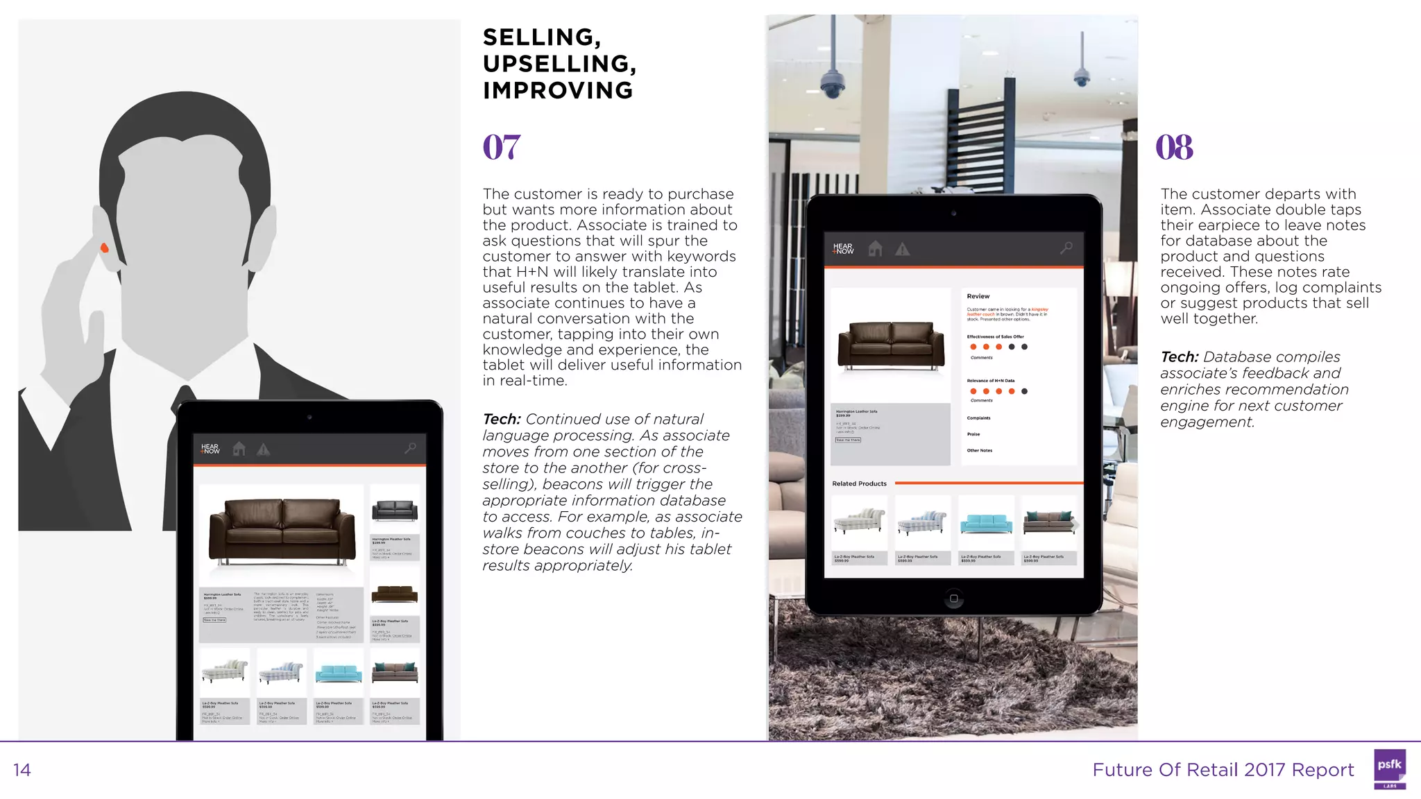 07 08
The customer is ready to purchase
but wants more information about
the product. Associate is trained to
ask questions that will spur the
customer to answer with keywords
that H+N will likely translate into
useful results on the tablet. As
associate continues to have a
natural conversation with the
customer, tapping into their own
knowledge and experience, the
tablet will deliver useful information
in real-time.
Tech: Continued use of natural
language processing. As associate
moves from one section of the
store to the another (for cross-
selling), beacons will trigger the
appropriate information database
to access. For example, as associate
walks from couches to tables, in-
store beacons will adjust his tablet
results appropriately.
The customer departs with
item. Associate double taps
their earpiece to leave notes
for database about the
product and questions
received. These notes rate
ongoing offers, log complaints
or suggest products that sell
well together.
Tech: Database compiles
associate’s feedback and
enriches recommendation
engine for next customer
engagement.
SELLING,
UPSELLING,
IMPROVING
Future Of Retail 2017 Report14
 
