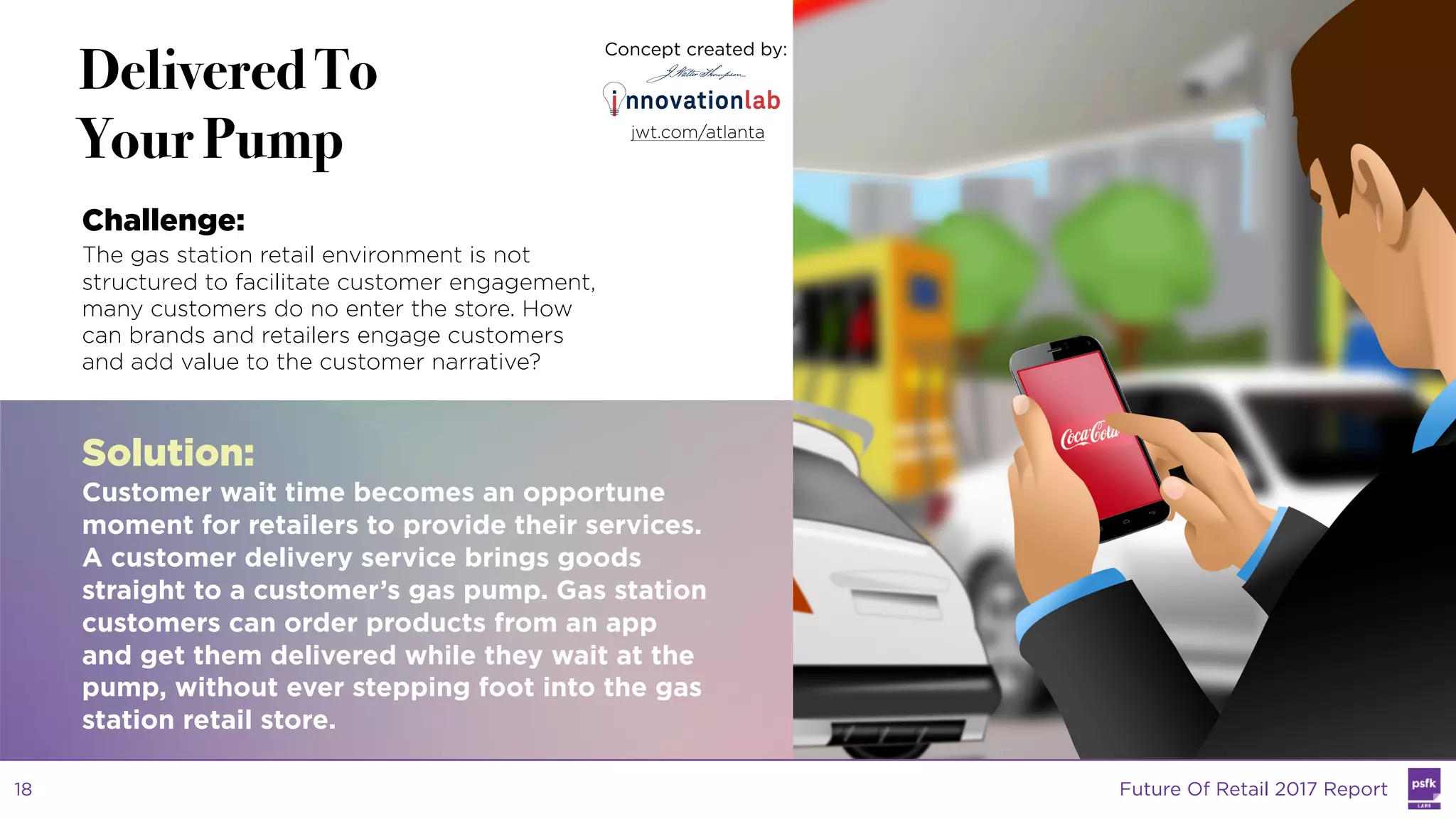 LABS
@PSFK
#FutureofRetail
WW
LABS
Delivered To
Your Pump
Challenge:
The gas station retail environment is not
structured to facilitate customer engagement,
many customers do no enter the store. How
can brands and retailers engage customers
and add value to the customer narrative?
Solution:
Customer wait time becomes an opportune
moment for retailers to provide their services.
A customer delivery service brings goods
straight to a customer’s gas pump. Gas station
customers can order products from an app
and get them delivered while they wait at the
pump, without ever stepping foot into the gas
station retail store.
Concept created by:
jwt.com/atlanta
Future Of Retail 2017 Report18
 