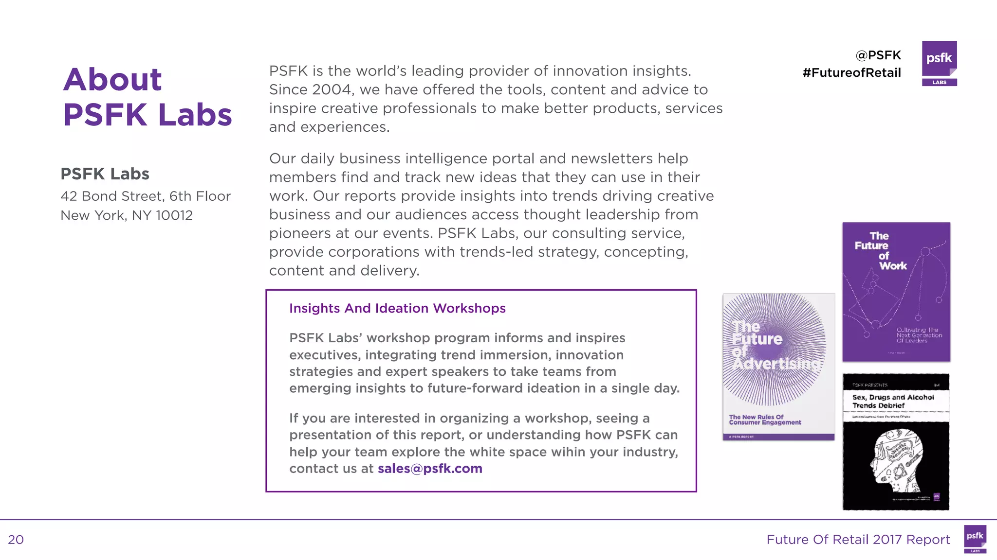 LABS
@PSFK
#FutureofRetail
About
PSFK Labs
PSFK Labs
42 Bond Street, 6th Floor
New York, NY 10012
PSFK is the world’s leading provider of innovation insights.
Since 2004, we have offered the tools, content and advice to
inspire creative professionals to make better products, services
and experiences.
Our daily business intelligence portal and newsletters help
members find and track new ideas that they can use in their
work. Our reports provide insights into trends driving creative
business and our audiences access thought leadership from
pioneers at our events. PSFK Labs, our consulting service,
provide corporations with trends-led strategy, concepting,
content and delivery.
Insights And Ideation Workshops
PSFK Labs’ workshop program informs and inspires
executives, integrating trend immersion, innovation
strategies and expert speakers to take teams from
emerging insights to future-forward ideation in a single day.
If you are interested in organizing a workshop, seeing a
presentation of this report, or understanding how PSFK can
help your team explore the white space wihin your industry,
contact us at sales@psfk.com
Future Of Retail 2017 Report20
 