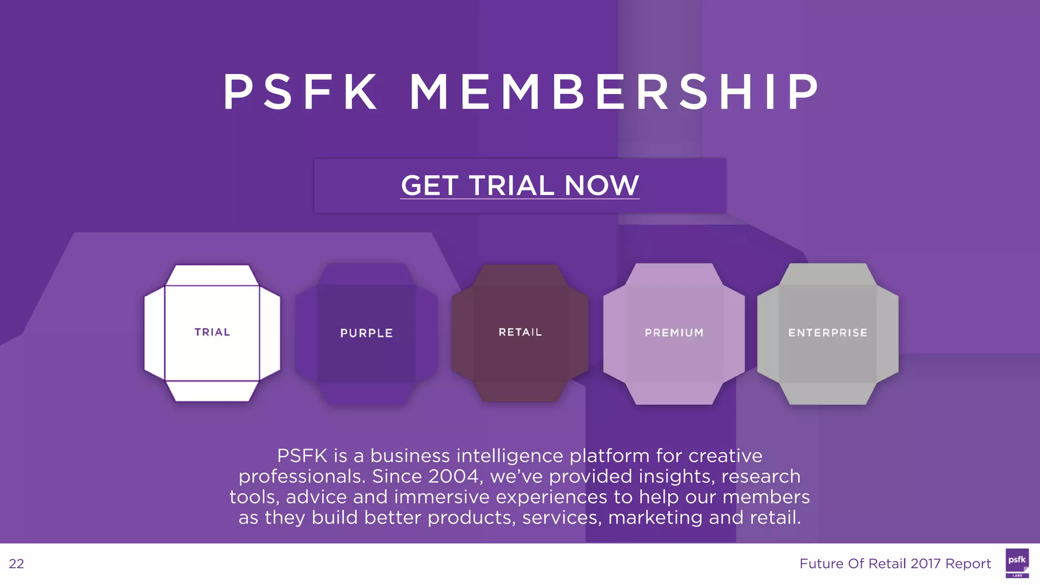 PS FK ME MBER SHIP
PSFK is a business intelligence platform for creative
professionals. Since 2004, we’ve provided insights, research
tools, advice and immersive experiences to help our members
as they build better products, services, marketing and retail.
GET TRIAL NOW
Future Of Retail 2017 Report22
 