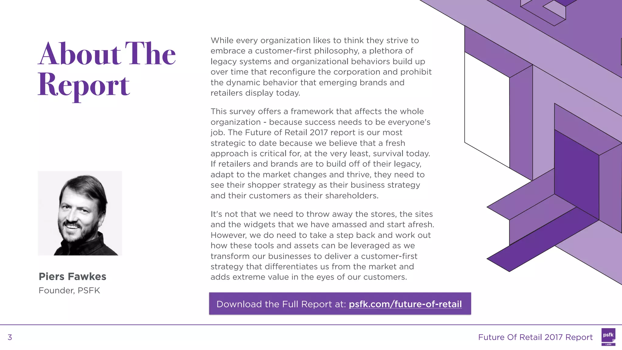Piers Fawkes
Founder, PSFK
While every organization likes to think they strive to
embrace a customer-first philosophy, a plethora of
legacy systems and organizational behaviors build up
over time that reconfigure the corporation and prohibit
the dynamic behavior that emerging brands and
retailers display today.
This survey offers a framework that affects the whole
organization - because success needs to be everyone's
job. The Future of Retail 2017 report is our most
strategic to date because we believe that a fresh
approach is critical for, at the very least, survival today.
If retailers and brands are to build off of their legacy,
adapt to the market changes and thrive, they need to
see their shopper strategy as their business strategy
and their customers as their shareholders.
It's not that we need to throw away the stores, the sites
and the widgets that we have amassed and start afresh.
However, we do need to take a step back and work out
how these tools and assets can be leveraged as we
transform our businesses to deliver a customer-first
strategy that differentiates us from the market and
adds extreme value in the eyes of our customers.
About The
Report
Download the Full Report at: psfk.com/future-of-retail
Future Of Retail 2017 Report3
 