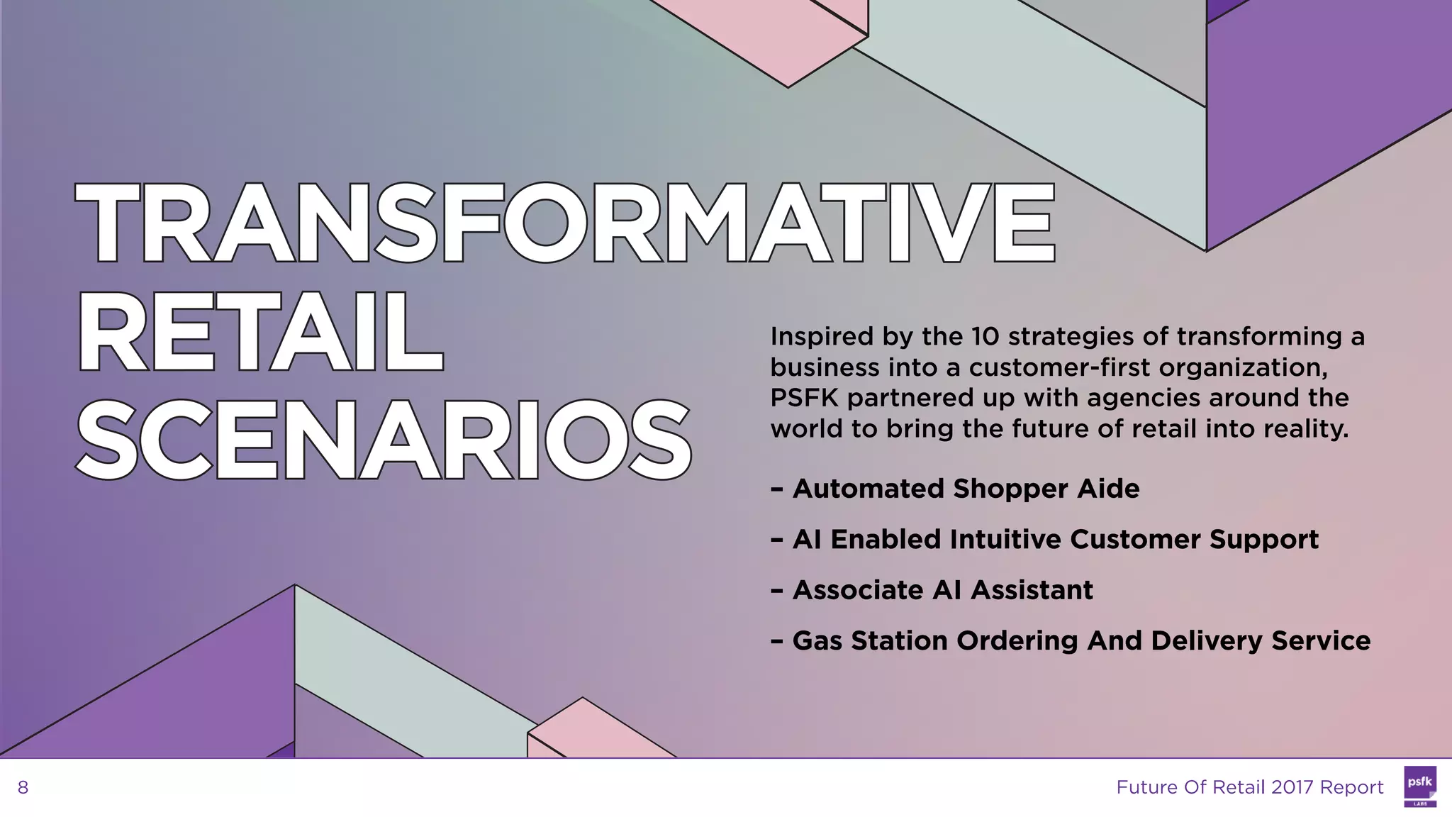 TRANSFORMATIVE
RETAIL
SCENARIOS
Inspired by the 10 strategies of transforming a
business into a customer-first organization,
PSFK partnered up with agencies around the
world to bring the future of retail into reality.
– Automated Shopper Aide
– AI Enabled Intuitive Customer Support
– Associate AI Assistant
– Gas Station Ordering And Delivery Service
Future Of Retail 2017 Report8
 