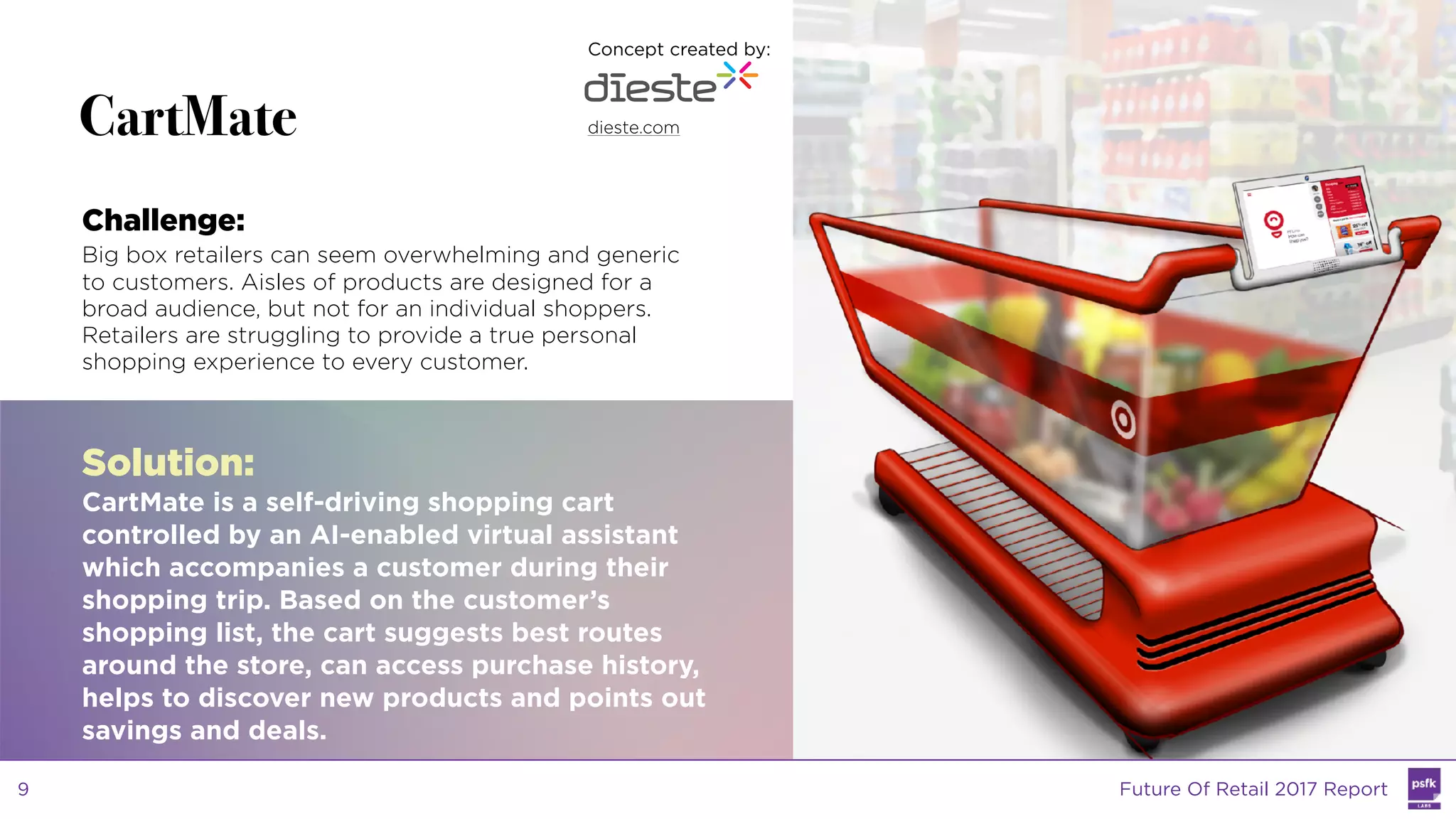 LABS
@PSFK
#FutureofRetail
WW
LABS
CartMate
Challenge:
Big box retailers can seem overwhelming and generic
to customers. Aisles of products are designed for a
broad audience, but not for an individual shoppers.
Retailers are struggling to provide a true personal
shopping experience to every customer.
Solution:
CartMate is a self-driving shopping cart
controlled by an AI-enabled virtual assistant
which accompanies a customer during their
shopping trip. Based on the customer’s
shopping list, the cart suggests best routes
around the store, can access purchase history,
helps to discover new products and points out
savings and deals.
Concept created by:
dieste.com
Future Of Retail 2017 Report9
 
