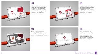 When a customer arrives at the
store, CartMate automatically
connects to the shopper’s
device to gain access to the
customers shopping list and
uploads it to the system.
Based on the customer’s
shopping list, CartMate
optimizes a route through the
store for the shopper to follow.
Based on customer’s past
purchases, shopping list and
social media activity,
CartMate finds and suggests
deals and coupons that are
suitable for the shopper.
01
02
03
04
Once the shopping trip is
complete, items are tallied
and payment is processed.
There is no need to go
through the cashier line.
The customer can leave the
store without pulling out
their wallet.
Future Of Retail 2017 Report10
 